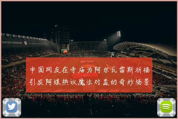 中国网友在寺庙为阿尔瓦雷斯祈福引发阿媒热议魔法对轰的奇妙场景