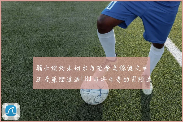 骑士续约米切尔与哈登是稳健之举还是豪赌追逐LBJ与字母哥的冒险选择