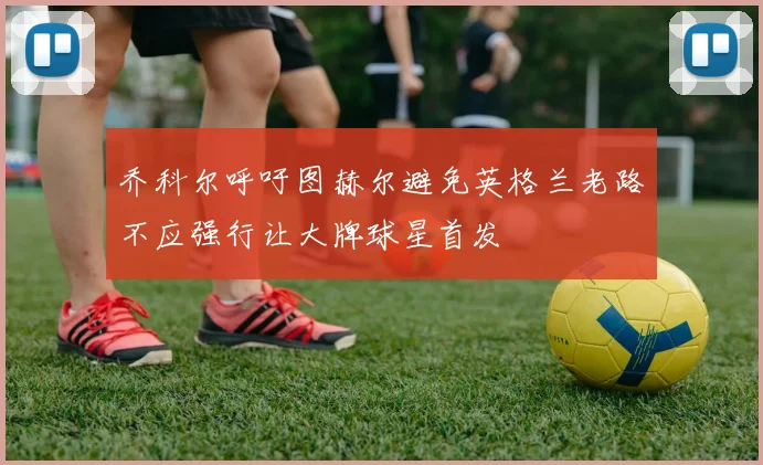 乔科尔呼吁图赫尔避免英格兰老路不应强行让大牌球星首发