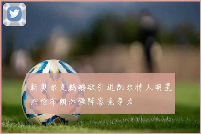 新奥尔良鹈鹕欲引进凯尔特人明星杰伦布朗加强阵容竞争力