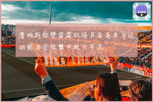 詹姆斯称赞雷霆双塔具备高度与运动能力在联盟中极为罕见