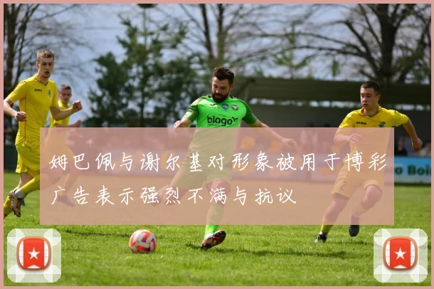 姆巴佩与谢尔基对形象被用于博彩广告表示强烈不满与抗议