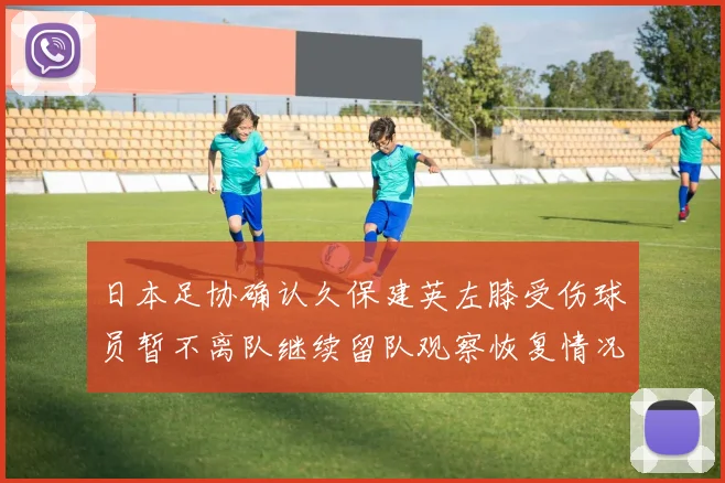 日本足协确认久保建英左膝受伤球员暂不离队继续留队观察恢复情况