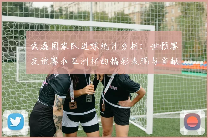 武磊国家队进球统计分析：世预赛友谊赛和亚洲杯的精彩表现与贡献