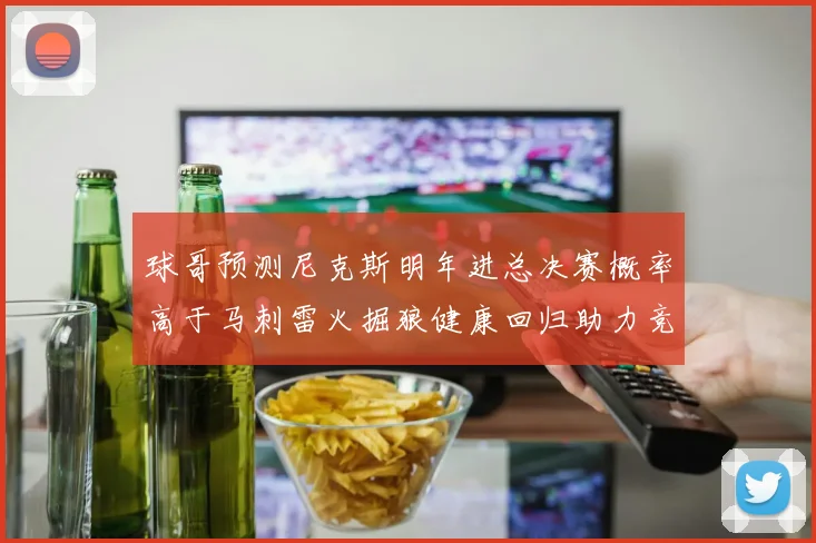 球哥预测尼克斯明年进总决赛概率高于马刺雷火掘狼健康回归助力竞争