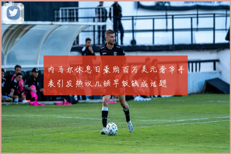 内马尔休息日豪购百万美元奢华手表引发热议几顿早饭钱成话题