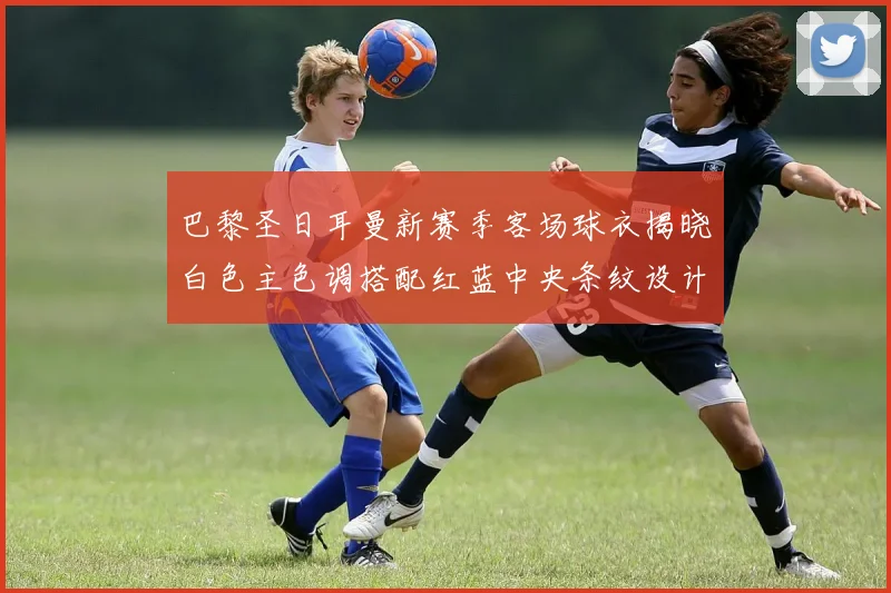 巴黎圣日耳曼新赛季客场球衣揭晓白色主色调搭配红蓝中央条纹设计