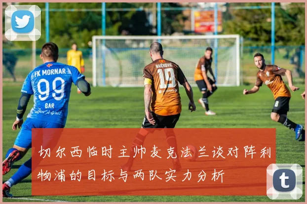 切尔西临时主帅麦克法兰谈对阵利物浦的目标与两队实力分析