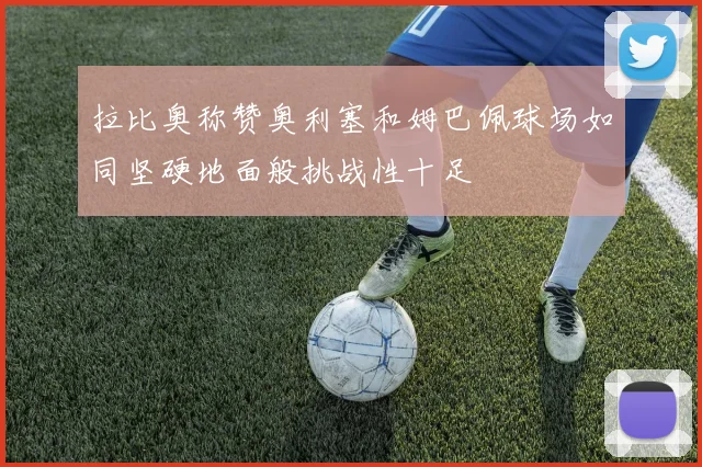 拉比奥称赞奥利塞和姆巴佩球场如同坚硬地面般挑战性十足