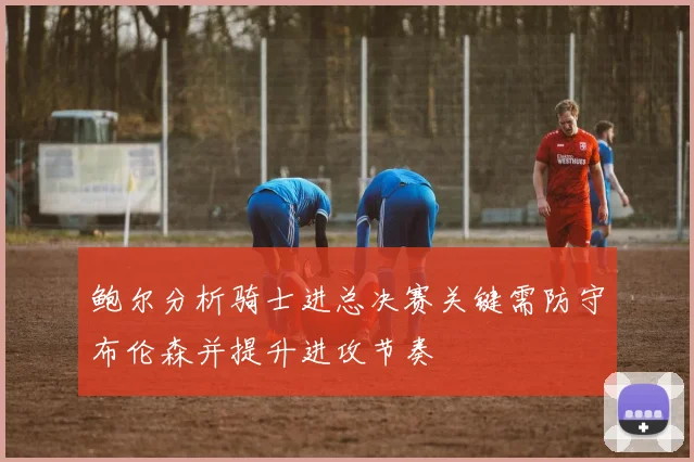 鲍尔分析骑士进总决赛关键需防守布伦森并提升进攻节奏