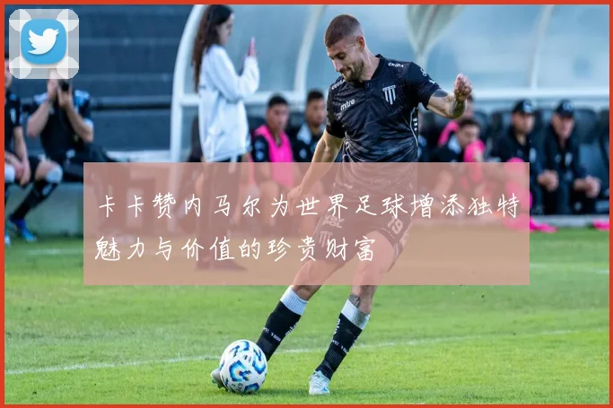 卡卡赞内马尔为世界足球增添独特魅力与价值的珍贵财富
