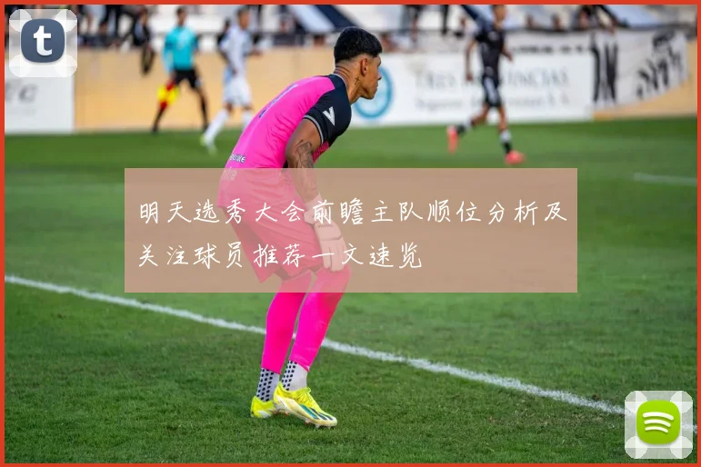 明天选秀大会前瞻主队顺位分析及关注球员推荐一文速览