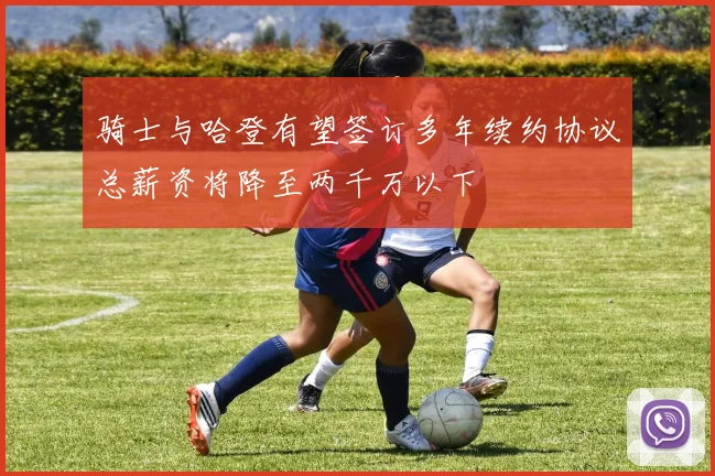 骑士与哈登有望签订多年续约协议总薪资将降至两千万以下
