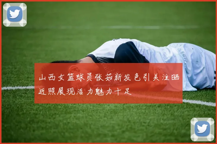 山西女篮球员张茹新发色引关注晒近照展现活力魅力十足