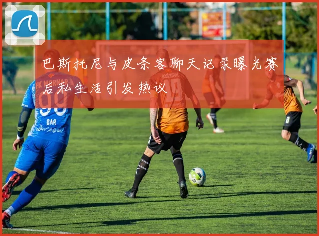 巴斯托尼与皮条客聊天记录曝光赛后私生活引发热议