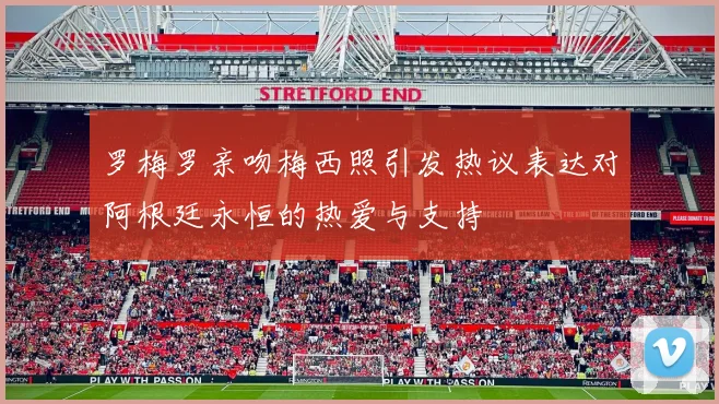 罗梅罗亲吻梅西照引发热议表达对阿根廷永恒的热爱与支持