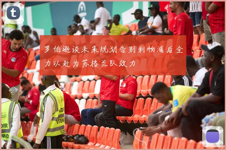 罗伯逊谈未来规划告别利物浦后全力以赴为苏格兰队效力